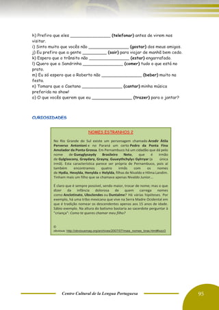 Centro Cultural de la Lengua Portuguesa 95
h) Prefiro que eles _______________ (telefonar) antes de virem nos
visitar.
i) Sinto muito que vocês não _______________ (gostar) dos meus amigos.
j) Eu prefiro que a gente _________ (sair) para viajar de manhã bem cedo.
k) Espero que o trânsito não _______________ (estar) engarrafado.
l) Quero que a Sandrinha _______________ (comer) tudo o que está no
prato.
m) Eu só espero que o Roberto não _______________ (beber) muito na
festa.
n) Tomara que o Caetano _______________ (cantar) minha música
preferida no show!
o) O que vocês querem que eu _______________ (trazer) para o jantar?
NOMES ESTRANHOS 2
No Rio Grande do Sul existe um personagem chamado Arodir Átila
Perverso Antonioni e no Paraná um certo Pedro da Ponta Fina
Amolador da Ponta Grossa. Em Pernambuco há um cidadão que dá pelo
nome de Gueyglysaydy Brasileiro Neto, que é irmão
de Gylglascony, Graydary, Grayny, Guueythchylye Gylrryar (a única
irmã). Esta característica parece ser própria de Pernambuco, pois aí
também encontramos quatro irmãs com os nomes
de Hydia, Hevylda, Henylda e Helylda, filhas de Nivaldo e Hilma Landim.
Tinham mais um filho que se chamava apenas Nivaldo Junior...
É claro que é sempre possível, sendo maior, trocar de nome; mas o que
dizer da infância dolorosa de quem carrega nomes
como Anclotinato, Ubsclendes ou Duntalme? Há várias hipóteses. Por
exemplo, há uma tribo mexicana que vive na Serra Madre Ocidental em
que é tradição nomear os descendentes apenas aos 15 anos de idade.
Sábio exemplo. Na altura do batismo bastaria ao sacerdote perguntar à
"criança": Como te queres chamar meu filho?
©
obvious: http://obviousmag.org/archives/2007/07/mais_nomes_bras.html#ixzz3
H6jwolGp
Follow us: obviousmagazine on Facebook
 
