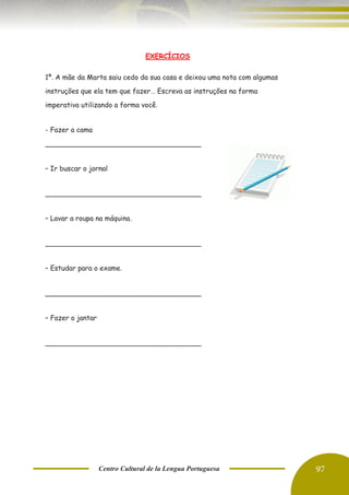 Centro Cultural de la Lengua Portuguesa 97
EXERCÍCIOS
1º. A mãe da Marta saiu cedo da sua casa e deixou uma nota com algumas
instruções que ela tem que fazer… Escreva as instruções na forma
imperativa utilizando a forma você.
- Fazer a cama
____________________________________
– Ir buscar o jornal
____________________________________
– Lavar a roupa na máquina.
____________________________________
– Estudar para o exame.
____________________________________
– Fazer o jantar
____________________________________
 