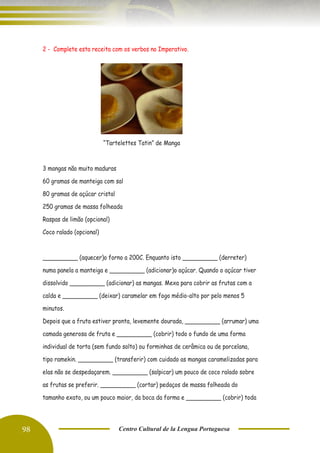 98 Centro Cultural de la Lengua Portuguesa
2 - Complete esta receita com os verbos no Imperativo.
“Tartelettes Tatin” de Manga
3 mangas não muito maduras
60 gramas de manteiga com sal
80 gramas de açúcar cristal
250 gramas de massa folheada
Raspas de limão (opcional)
Coco ralado (opcional)
__________ (aquecer)o forno a 200C. Enquanto isto __________ (derreter)
numa panela a manteiga e __________ (adicionar)o açúcar. Quando o açúcar tiver
dissolvido __________ (adicionar) as mangas. Mexa para cobrir as frutas com a
calda e __________ (deixar) caramelar em fogo médio-alto por pelo menos 5
minutos.
Depois que a fruta estiver pronta, levemente dourada, __________ (arrumar) uma
camada generosa de fruta e __________ (cobrir) todo o fundo de uma forma
individual de torta (sem fundo solto) ou forminhas de cerâmica ou de porcelana,
tipo ramekin. __________ (transferir) com cuidado as mangas caramelizadas para
elas não se despedaçarem. __________ (salpicar) um pouco de coco ralado sobre
as frutas se preferir. __________ (cortar) pedaços de massa folheada do
tamanho exato, ou um pouco maior, da boca da forma e __________ (cobrir) toda
 