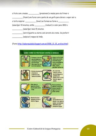 Centro Cultural de la Lengua Portuguesa 99
a fruta com a massa. __________ (pressionar) a massa para ela firmar e
__________ (fazer) uns furos com a ponta de um garfo para deixar o vapor sair e
a torta respirar. __________ (levar) as formas ao forno e __________
(assar)por 10 minutos, então __________ (reduzir) o calor para 180C e
__________ (assar)por mais 15 minutos.
__________ (servir)quente ou morno com sorvete de creme. Se preferir
__________ (salpicar) raspas de limão.
(Fonte:http://saborsaudade.blogspot.com.es/2008_12_01_archive.html)
 