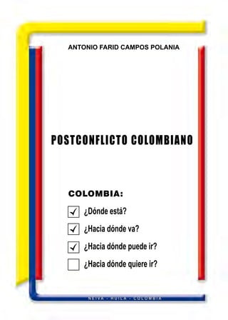 ANTONIO FARID CAMPOS POLANIA
POSTCONFLICTO COLOMBIANO
COLOMBIA:
¿Dónde está?
¿Hacia dónde va?
¿Hacia dónde puede ir?
¿Hacia dónde quiere ir?
N E I V A - H U I L A - C O L O M B I A
 