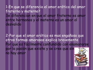 1-En que se diferencia el amor erótico del amor
fraterno y materno?
Se diferencian en que el amor fraterno es amor
entre hermanos y el materno es un amor al
desvalido
2-Por que el amor erótico es mas engañoso que
otros formas amorosas explica brevemente
Por que es fácilmente confundido con enamorarse
por la pasión que existe y se cree que sin pasion
no hay amor
 