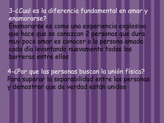 3-¿Cual es la diferencia fundamental en amar y
enamorarse?
Enamorarse es como una experiencia explosiva
que hace que se conozcan 2 personas que dura
muy poco amar es conocer a la persona amada
cada día levantando nuevamente todas las
barreras entre ellos
4-¿Por que las personas buscan la unión física?
Para superar la separabilidad entre las personas
y demostrar que de verdad están unidos
 