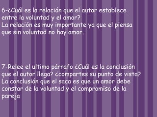 6-¿Cuál es la relación que el autor establece
entre la voluntad y el amor?
La relación es muy importante ya que el piensa
que sin voluntad no hay amor.
7-Relee el ultimo párrafo ¿Cuál es la conclusión
que el autor llega? ¿compartes su punto de vista?
La conclusión que el saca es que un amor debe
constar de la voluntad y el compromiso de la
pareja
 