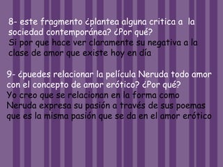 8- este fragmento ¿plantea alguna critica a la
sociedad contemporánea? ¿Por qué?
Si por que hace ver claramente su negativa a la
clase de amor que existe hoy en día
9- ¿puedes relacionar la película Neruda todo amor
con el concepto de amor erótico? ¿Por qué?
Yo creo que se relacionan en la forma como
Neruda expresa su pasión a través de sus poemas
que es la misma pasión que se da en el amor erótico
 