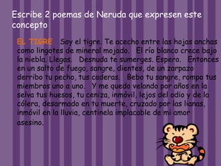 Escribe 2 poemas de Neruda que expresen este
concepto
EL TIGRE Soy el tigre. Te acecho entre las hojas anchas
como lingotes de mineral mojado. El río blanco crece bajo
la niebla. Llegas. Desnuda te sumerges. Espero. Entonces
en un salto de fuego, sangre, dientes, de un zarpazo
derribo tu pecho, tus caderas. Bebo tu sangre, rompo tus
miembros uno a uno. Y me quedo velando por años en la
selva tus huesos, tu ceniza, inmóvil, lejos del odio y de la
cólera, desarmado en tu muerte, cruzado por las lianas,
inmóvil en la lluvia, centinela implacable de mi amor
asesino.
 