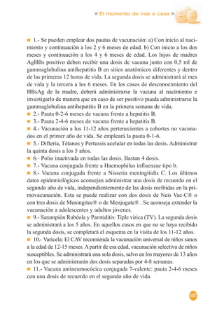 El momento de irse a casa
107
1.- Se pueden emplear dos pautas de vacunación: a) Con inicio al naci-
miento y continuación a los 2 y 6 meses de edad. b) Con inicio a los dos
meses y continuación a los 4 y 6 meses de edad. Los hijos de madres
AgHBs positivo deben recibir una dosis de vacuna junto con 0,5 ml de
gammaglobulina antihepatitis B en sitios anatómicos diferentes y dentro
de las primeras 12 horas de vida. La segunda dosis se administrará al mes
de vida y la tercera a los 6 meses. En los casos de desconocimiento del
HBsAg de la madre, deberá administrarse la vacuna al nacimiento e
investigarlo de manera que en caso de ser positivo pueda administrarse la
gammaglobulina antihepatitis B en la primera semana de vida.
2.- Pauta 0-2-6 meses de vacuna frente a hepatitis B.
3.- Pauta 2-4-6 meses de vacuna frente a hepatitis B.
4.- Vacunación a los 11-12 años pertenecientes a cohortes no vacuna-
dos en el primer año de vida. Se empleará la pauta 0-1-6.
5.- Difteria, Tétanos y Pertussis acelular en todas las dosis. Administrar
la quinta dosis a los 5 años.
6.- Polio inactivada en todas las dosis. Bastan 4 dosis.
7.- Vacuna conjugada frente a Haemophilus influenzae tipo b.
8.- Vacuna conjugada frente a Nisseria meningitidis C. Los últimos
datos epidemiológicos aconsejan administrar una dosis de recuerdo en el
segundo año de vida, independientemente de las dosis recibidas en la pri-
movacunación. Esta se puede realizar con dos dosis de Neis Vac-C® o
con tres dosis de Meningitec® o de Menjugate® . Se aconseja extender la
vacunación a adolescentes y adultos jóvenes.
9.- Sarampión Rubéola y Parotiditis: Tiple vírica (TV). La segunda dosis
se administrará a los 5 años. En aquellos casos en que no se haya recibido
la segunda dosis, se completará el esquema en la visita de los 11-12 años.
10.- Varicela: El CAV recomienda la vacunación universal de niños sanos
a la edad de 12-15 meses.Apartir de esa edad, vacunación selectiva de niños
susceptibles. Se administrará una sola dosis, salvo en los mayores de 13 años
en los que se administrarán dos dosis separadas por 4-8 semanas.
11.- Vacuna antineumocócica conjugada 7-valente: pauta 2-4-6 meses
con una dosis de recuerdo en el segundo año de vida.
 