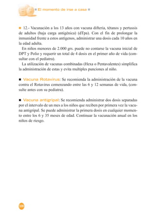 El momento de irse a casa
108
12.- Vacunación a los 13 años con vacuna difteria, tétanos y pertussis
de adultos (baja carga antigénica) (dTpa). Con el fin de prolongar la
inmunidad frente a estos antígenos, administrar una dosis cada 10 años en
la edad adulta.
En niños menores de 2.000 grs. puede no contarse la vacuna inicial de
DPT y Polio y requerir un total de 4 dosis en el primer año de vida (con-
sultar con el pediatra).
La utilización de vacunas combinadas (Hexa o Pentavalentes) simplifica
la administración de estas y evita multiples punciones al niño.
Vacuna Rotavirus: Se recomienda la administración de la vacuna
contra el Rotavirus comenzando entre las 6 y 12 semanas de vida, (con-
sulte antes con su pediatra).
Vacuna antigripal: Se recomienda administrar dos dosis separadas
por el intervalo de un mes a los niños que reciben por primera vez la vacu-
na antigripal. Se puede administrar la primera dosis en cualquier momen-
to entre los 6 y 35 meses de edad. Continuar la vacunación anual en los
niños de riesgo.
 