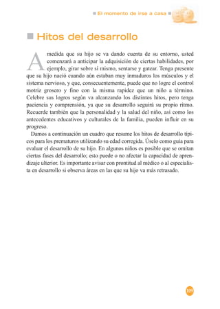 El momento de irse a casa
109
Hitos del desarrollo
A
medida que su hijo se va dando cuenta de su entorno, usted
comenzará a anticipar la adquisición de ciertas habilidades, por
ejemplo, girar sobre sí mismo, sentarse y gatear. Tenga presente
que su hijo nació cuando aún estaban muy inmaduros los músculos y el
sistema nervioso, y que, consecuentemente, puede que no logre el control
motriz grosero y fino con la misma rapidez que un niño a término.
Celebre sus logros según va alcanzando los distintos hitos, pero tenga
paciencia y comprensión, ya que su desarrollo seguirá su propio ritmo.
Recuerde también que la personalidad y la salud del niño, así como los
antecedentes educativos y culturales de la familia, pueden influir en su
progreso.
Damos a continuación un cuadro que resume los hitos de desarrollo típi-
cos para los prematuros utilizando su edad corregida. Úselo como guía para
evaluar el desarrollo de su hijo. En algunos niños es posible que se omitan
ciertas fases del desarrollo; esto puede o no afectar la capacidad de apren-
dizaje ulterior. Es importante avisar con prontitud al médico o al especialis-
ta en desarrollo si observa áreas en las que su hijo va más retrasado.
 