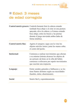 El momento de irse a casa
111
Edad: 3 meses
de edad corregida
Control motriz grosero: Controla bastante bien la cabeza estando
tumbado boca abajo o al estar en una postura
apoyada; eleva la cabeza y el tronco estando
boca abajo; estira los brazos y las piernas
durante el juego moviendo ambos lados de
forma simétrica.
Control motriz fino: Agarra el sonajero; sigue con la vista los
objetos móviles lentos; junta las manos sobre
el centro del pecho.
Intelectual: Comienza a realizar movimientos que afectan
a su entorno (intenta alcanzar los objetos de
un carrusel, da botes en la silla del bebé);
comienza a esforzarse por repetir movimientos
que suscitan una respuesta.
Lenguaje: Emite sonidos guturales o balbuceos y se ríe;
tiene llantos distintos según sus necesidades
(hambre, dolor, aburrimiento).
Social: Sonríe fácil y espontáneamente.
 