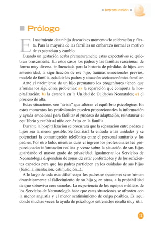 Introducción
11
E
l nacimiento de un hijo deseado es momento de celebración y fies-
ta. Para la mayoría de las familias un embarazo normal es motivo
de expectación y cambio.
Cuando un gestación acaba prematuramente estas expectativas se quie-
bran bruscamente. En estos casos los padres y las familias reaccionan de
forma muy diversa, influenciada por: la historia de pérdidas de hijos con
anterioridad, la significación de ese hijo, traumas emocionales previos,
modelo de familia, edad de los padres y situación socioeconómica familiar.
Ante el nacimiento de un hijo prematuro los progenitores tienen que
afrontar los siguientes problemas: a) la separación que comporta la hos-
pitalización; b) la estancia en la Unidad de Cuidados Neonatales; c) el
proceso de alta.
Estas situaciones son “crisis” que alteran el equilibrio psicológico. En
estos momentos los profesionales pueden proporcionarles la información
y ayuda emocional para facilitar el proceso de adaptación, reinstaurar el
equilibrio y recibir al niño con éxito en la familia.
Durante la hospitalización se procurará que la separación entre padres e
hijos sea la menor posible. Se facilitará la entrada a las unidades y se
potenciará la comunicación telefónica entre el personal sanitario y los
padres. Por otro lado, mientras dure el ingreso los profesionales les pro-
porcionarán información realista y veraz sobre la situación de sus hijos
guardando el mayor grado de privacidad. Igualmente los Servicios de
Neonatología dispondrán de zonas de estar confortables y de los suficien-
tes espacios para que los padres participen en los cuidados de sus hijos
(baño, alimentación, estimulación...).
A lo largo de toda esta difícil etapa los padres en ocasiones se enfrentan
dramáticamente al fallecimiento de su hijo y, en otras, a la probabilidad
de que sobreviva con secuelas. La experiencia de los equipos médicos de
los Servicios de Neonatología hace que estas situaciones se afronten con
la menor angustia y el menor sentimimiento de culpa posibles. Es aquí
donde muchas veces la ayuda de psicólogos entrenados resulta muy útil.
Prólogo
 