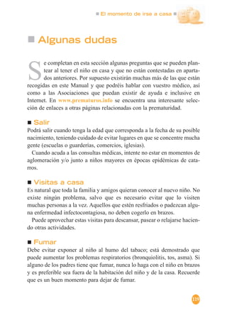 El momento de irse a casa
119
Algunas dudas
S
e completan en esta sección algunas preguntas que se pueden plan-
tear al tener el niño en casa y que no están contestadas en aparta-
dos anteriores. Por supuesto existirán muchas más de las que están
recogidas en este Manual y que podréis hablar con vuestro médico, así
como a las Asociaciones que puedan existir de ayuda e inclusive en
Internet. En www.prematuros.info se encuentra una interesante selec-
ción de enlaces a otras páginas relacionadas con la prematuridad.
Salir
Podrá salir cuando tenga la edad que corresponda a la fecha de su posible
nacimiento, teniendo cuidado de evitar lugares en que se concentre mucha
gente (escuelas o guarderías, comercios, iglesias).
Cuando acuda a las consultas médicas, intente no estar en momentos de
aglomeración y/o junto a niños mayores en épocas epidémicas de cata-
rros.
Visitas a casa
Es natural que toda la familia y amigos quieran conocer al nuevo niño. No
existe ningún problema, salvo que es necesario evitar que lo visiten
muchas personas a la vez. Aquellos que estén resfriados o padezcan algu-
na enfermedad infectocontagiosa, no deben cogerlo en brazos.
Puede aprovechar estas visitas para descansar, pasear o relajarse hacien-
do otras actividades.
Fumar
Debe evitar exponer al niño al humo del tabaco; está demostrado que
puede aumentar los problemas respiratorios (bronquiolitis, tos, asma). Si
alguno de los padres tiene que fumar, nunca lo haga con el niño en brazos
y es preferible sea fuera de la habitación del niño y de la casa. Recuerde
que es un buen momento para dejar de fumar.
 