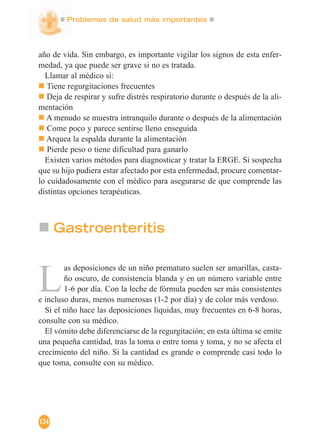 Problemas de salud más importantes
124
año de vida. Sin embargo, es importante vigilar los signos de esta enfer-
medad, ya que puede ser grave si no es tratada.
Llamar al médico si:
Tiene regurgitaciones frecuentes
Deja de respirar y sufre distrés respiratorio durante o después de la ali-
mentación
A menudo se muestra intranquilo durante o después de la alimentación
Come poco y parece sentirse lleno enseguida
Arquea la espalda durante la alimentación
Pierde peso o tiene dificultad para ganarlo
Existen varios métodos para diagnosticar y tratar la ERGE. Si sospecha
que su hijo pudiera estar afectado por esta enfermedad, procure comentar-
lo cuidadosamente con el médico para asegurarse de que comprende las
distintas opciones terapéuticas.
Gastroenteritis
L
as deposiciones de un niño prematuro suelen ser amarillas, casta-
ño oscuro, de consistencia blanda y en un número variable entre
1-6 por día. Con la leche de fórmula pueden ser más consistentes
e incluso duras, menos numerosas (1-2 por día) y de color más verdoso.
Si el niño hace las deposiciones líquidas, muy frecuentes en 6-8 horas,
consulte con su médico.
El vómito debe diferenciarse de la regurgitación; en esta última se emite
una pequeña cantidad, tras la toma o entre toma y toma, y no se afecta el
crecimiento del niño. Si la cantidad es grande o comprende casi todo lo
que toma, consulte con su médico.
 