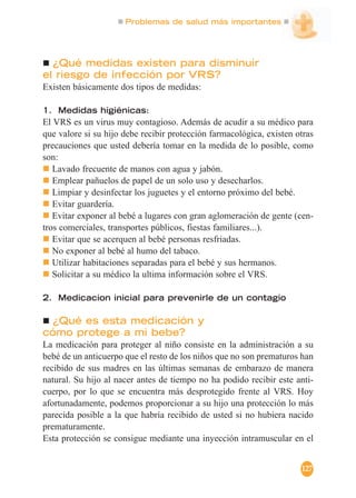 Problemas de salud más importantes
127
¿Qué medidas existen para disminuir
el riesgo de infección por VRS?
Existen básicamente dos tipos de medidas:
1. Medidas higiénicas:
El VRS es un virus muy contagioso. Además de acudir a su médico para
que valore si su hijo debe recibir protección farmacológica, existen otras
precauciones que usted debería tomar en la medida de lo posible, como
son:
Lavado frecuente de manos con agua y jabón.
Emplear pañuelos de papel de un solo uso y desecharlos.
Limpiar y desinfectar los juguetes y el entorno próximo del bebé.
Evitar guardería.
Evitar exponer al bebé a lugares con gran aglomeración de gente (cen-
tros comerciales, transportes públicos, fiestas familiares...).
Evitar que se acerquen al bebé personas resfriadas.
No exponer al bebé al humo del tabaco.
Utilizar habitaciones separadas para el bebé y sus hermanos.
Solicitar a su médico la ultima información sobre el VRS.
2. Medicacion inicial para prevenirle de un contagio
¿Qué es esta medicación y
cómo protege a mi bebe?
La medicación para proteger al niño consiste en la administración a su
bebé de un anticuerpo que el resto de los niños que no son prematuros han
recibido de sus madres en las últimas semanas de embarazo de manera
natural. Su hijo al nacer antes de tiempo no ha podido recibir este anti-
cuerpo, por lo que se encuentra más desprotegido frente al VRS. Hoy
afortunadamente, podemos proporcionar a su hijo una protección lo más
parecida posible a la que habría recibido de usted si no hubiera nacido
prematuramente.
Esta protección se consigue mediante una inyección intramuscular en el
 