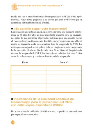 Problemas de salud más importantes
128
muslo una vez al mes durante toda la temporada del VRS (de otoño a pri-
mavera). Puede usted preguntar a su doctor por esta medicación que se
administra habitualmente en su Unidad.
¿Es sencillo seguir este tratamiento?
La protección que este anticuerpo proporciona tiene una duración aproxi-
mada de 30 días. Por ello, es muy importante iniciar la serie de inyeccio-
nes antes de que comience el periodo epidémico para que cuando llegue
el virus, su hijo ya esté protegido. También es muy importante que el bebé
reciba su inyección cada mes mientras dure la temporada de VRS. Lo
mejor para no dejar desprotegido al bebé en ningún momento es que reci-
ba la inyección el mismo día de cada mes. Si su hijo está hospitalizado
durante la temporada del VRS, las inyecciones deberían iniciarse 5 días
antes de volver a casa y continuar durante toda la temporada.
Fecha Dosis nº
Indicaciones de la Sociedad Española de
Neonatología para la prevencion del VRS
con anticuerpos especificos (2005).
De acuerdo con la evidencia científica actual, la profilaxis con anticuer-
pos específicos se considera:
 