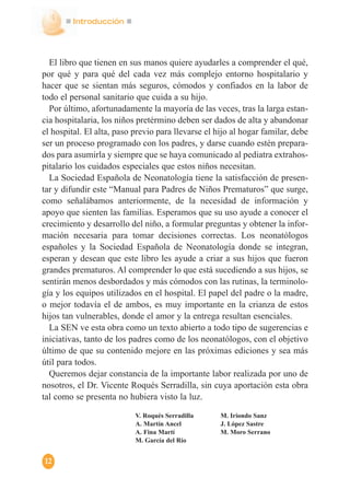 Introducción
12
El libro que tienen en sus manos quiere ayudarles a comprender el qué,
por qué y para qué del cada vez más complejo entorno hospitalario y
hacer que se sientan más seguros, cómodos y confiados en la labor de
todo el personal sanitario que cuida a su hijo.
Por último, afortunadamente la mayoría de las veces, tras la larga estan-
cia hospitalaria, los niños pretérmino deben ser dados de alta y abandonar
el hospital. El alta, paso previo para llevarse el hijo al hogar familar, debe
ser un proceso programado con los padres, y darse cuando estén prepara-
dos para asumirla y siempre que se haya comunicado al pediatra extrahos-
pitalario los cuidados especiales que estos niños necesitan.
La Sociedad Española de Neonatología tiene la satisfacción de presen-
tar y difundir este “Manual para Padres de Niños Prematuros” que surge,
como señalábamos anteriormente, de la necesidad de información y
apoyo que sienten las familias. Esperamos que su uso ayude a conocer el
crecimiento y desarrollo del niño, a formular preguntas y obtener la infor-
mación necesaria para tomar decisiones correctas. Los neonatólogos
españoles y la Sociedad Española de Neonatología donde se integran,
esperan y desean que este libro les ayude a criar a sus hijos que fueron
grandes prematuros. Al comprender lo que está sucediendo a sus hijos, se
sentirán menos desbordados y más cómodos con las rutinas, la terminolo-
gía y los equipos utilizados en el hospital. El papel del padre o la madre,
o mejor todavía el de ambos, es muy importante en la crianza de estos
hijos tan vulnerables, donde el amor y la entrega resultan esenciales.
La SEN ve esta obra como un texto abierto a todo tipo de sugerencias e
iniciativas, tanto de los padres como de los neonatólogos, con el objetivo
último de que su contenido mejore en las próximas ediciones y sea más
útil para todos.
Queremos dejar constancia de la importante labor realizada por uno de
nosotros, el Dr. Vicente Roqués Serradilla, sin cuya aportación esta obra
tal como se presenta no hubiera visto la luz.
V. Roqués Serradilla
A. Martín Ancel
A. Fina Martí
M. García del Río
M. Iriondo Sanz
J. López Sastre
M. Moro Serrano
 