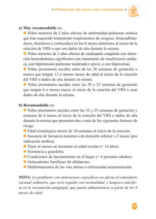 Problemas de salud más importantes
129
a) Muy recomendable en:
Niños menores de 2 años afectos de enfermedad pulmonar crónica
que han requerido tratamiento (suplementos de oxigeno, broncodilata-
dores, diuréticos o corticoides) en los 6 meses anteriores al inicio de la
estación de VRS o que son dados de alta durante la misma.
Niños menores de 2 años afectos de cardiopatía congénita con altera-
ción hemodinámica significativa (en tratamiento de insuficiencia cardia-
ca, con hipertensión pulmonar moderada o grave, o con hipoxemia).
Niños prematuros nacidos antes de las 28 semanas de gestación o
menos que tengan 12 o menos meses de edad al inicio de la estación
del VRS o dados de alta durante la misma.
Niños prematuros nacidos entre las 29 y 32 semanas de gestación
que tengan 6 o menos meses al inicio de la estación del VRS o sean
dados de alta durante la misma.
b) Recomendable en:
Niños prematuros nacidos entre las 32 y 35 semanas de gestación y
menores de 6 meses al inicio de la estación del VRS o dados de alta
durante la misma que presenten dos o más de los siguientes factores de
riesgo:
Edad cronológica menor de 10 semanas al inicio de la estación.
Ausencia de lactancia materna o de duración inferior a 2 meses (por
indicación médica).
Tener al menos un hermano en edad escolar (< 14 años).
Asistencia a guardería.
Condiciones de hacinamiento en el hogar (> 4 personas adultas).
Antecedentes familiares de sibilancias.
Malformaciones de las vías aéreas o enfermedad neuromuscular.
NOTA: La profilaxis con anticuerpos específicos no afecta al calendario
vacunal ordinario, que será seguido con normalidad, y tampoco interfie-
re en la vacunación antigripal, que puede administrarse a partir de los 6
meses de edad.
 