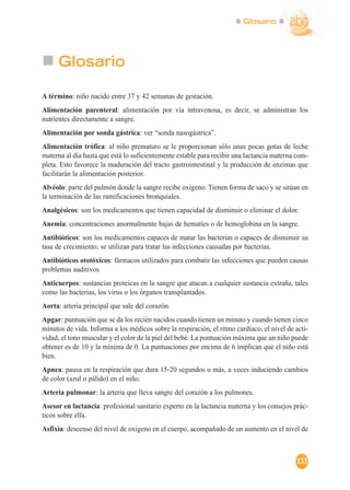 Glosario
133
Glosario
A término: niño nacido entre 37 y 42 semanas de gestación.
Alimentación parenteral: alimentación por vía intravenosa, es decir, se administran los
nutrientes directamente a sangre.
Alimentación por sonda gástrica: ver “sonda nasogástrica”.
Alimentación trófica: al niño prematuro se le proporcionan sólo unas pocas gotas de leche
materna al día hasta que está lo suficientemente estable para recibir una lactancia materna com-
pleta. Esto favorece la maduración del tracto gastrointestinal y la producción de enzimas que
facilitarán la alimentación posterior.
Alvéolo: parte del pulmón donde la sangre recibe oxígeno. Tienen forma de saco y se sitúan en
la terminación de las ramificaciones bronquiales.
Analgésicos: son los medicamentos que tienen capacidad de disminuir o eliminar el dolor.
Anemia: concentraciones anormalmente bajas de hematíes o de hemoglobina en la sangre.
Antibióticos: son los medicamentos capaces de matar las bacterias o capaces de disminuir su
tasa de crecimiento; se utilizan para tratar las infecciones causadas por bacterias.
Antibióticos ototóxicos: fármacos utilizados para combatir las infecciones que pueden causas
problemas auditivos.
Anticuerpos: sustancias proteicas en la sangre que atacan a cualquier sustancia extraña, tales
como las bacterias, los virus o los órganos transplantados.
Aorta: arteria principal que sale del corazón.
Apgar: puntuación que se da los recién nacidos cuando tienen un minuto y cuando tienen cinco
minutos de vida. Informa a los médicos sobre la respiración, el ritmo cardiaco, el nivel de acti-
vidad, el tono muscular y el color de la piel del bebé. La puntuación máxima que un niño puede
obtener es de 10 y la mínima de 0. La puntuaciones por encima de 6 implican que el niño está
bien.
Apnea: pausa en la respiración que dura 15-20 segundos o más, a veces induciendo cambios
de color (azul o pálido) en el niño.
Arteria pulmonar: la arteria que lleva sangre del corazón a los pulmones.
Asesor en lactancia: profesional sanitario experto en la lactancia materna y los consejos prác-
ticos sobre ella.
Asfixia: descenso del nivel de oxígeno en el cuerpo, acompañado de un aumento en el nivel de
 