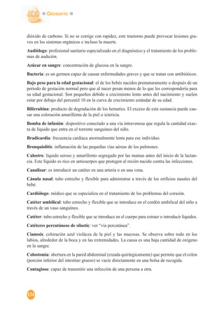 Glosario
134
dióxido de carbono. Si no se corrige con rapidez, este trastorno puede provocar lesiones gra-
ves en los sistemas orgánicos e incluso la muerte.
Audiólogo: profesional sanitario especializado en el diagnóstico y el tratamiento de los proble-
mas de audición.
Azúcar en sangre: concentración de glucosa en la sangre.
Bacteria: es un germen capaz de causar enfermedades graves y que se tratan con antibióticos.
Bajo peso para la edad gestacional: el de los bebés nacidos prematuramente o después de un
período de gestación normal pero que al nacer pesan menos de lo que les correspondería para
su edad gestacional. Son pequeños debido a crecimiento lento antes del nacimiento y suelen
estar por debajo del percentil 10 en la curva de crecimiento estándar de su edad.
Bilirrubina: producto de degradación de los hematíes. El exceso de esta sustancia puede cau-
sar una coloración amarillenta de la piel o ictericia.
Bomba de infusión: dispositivo conectado a una vía intravenosa que regula la cantidad exac-
ta de líquido que entra en el torrente sanguíneo del niño.
Bradicardia: frecuencia cardiaca anormalmente lenta para ese individuo.
Bronquiolitis: inflamación de las pequeñas vías aéreas de los pulmones.
Calostro: líquido seroso y amarillento segregado por las mamas antes del inicio de la lactan-
cia. Este líquido es rico en anticuerpos que protegen al recién nacido contra las infecciones.
Canalizar: es introducir un catéter en una arteria o en una vena.
Cánula nasal: tubo estrecho y flexible para administrar a través de los orificios nasales del
bebé.
Cardiólogo: médico que se especializa en el tratamiento de los problemas del corazón.
Catéter umbilical: tubo estrecho y flexible que se introduce en el cordón umbilical del niño a
través de un vaso sanguíneo.
Catéter: tubo estrecho y flexible que se introduce en el cuerpo para extraer o introducir líquidos.
Catéteres percutáneos de silastic: ver “vía percutánea”.
Cianosis: coloración azul violácea de la piel y las mucosas. Se observa sobre todo en los
labios, alrededor de la boca y en las extremidades. La causa es una baja cantidad de oxígeno
en la sangre.
Colostomía: abertura en la pared abdominal (creada quirúrgicamente) que permite que el colon
(porción inferior del intestino grueso) se vacíe directamente en una bolsa de recogida.
Contagioso: capaz de transmitir una infección de una persona a otra.
 