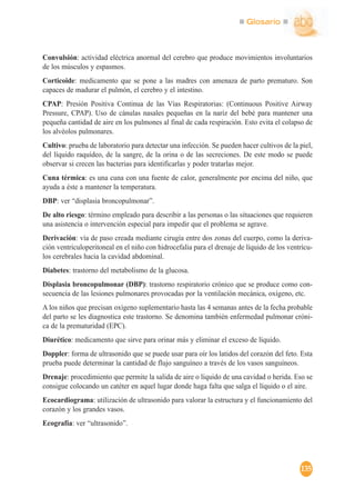 Glosario
135
Convulsión: actividad eléctrica anormal del cerebro que produce movimientos involuntarios
de los músculos y espasmos.
Corticoide: medicamento que se pone a las madres con amenaza de parto prematuro. Son
capaces de madurar el pulmón, el cerebro y el intestino.
CPAP: Presión Positiva Continua de las Vías Respiratorias: (Continuous Positive Airway
Pressure, CPAP). Uso de cánulas nasales pequeñas en la nariz del bebé para mantener una
pequeña cantidad de aire en los pulmones al final de cada respiración. Esto evita el colapso de
los alvéolos pulmonares.
Cultivo: prueba de laboratorio para detectar una infección. Se pueden hacer cultivos de la piel,
del líquido raquídeo, de la sangre, de la orina o de las secreciones. De este modo se puede
observar si crecen las bacterias para identificarlas y poder tratarlas mejor.
Cuna térmica: es una cuna con una fuente de calor, generalmente por encima del niño, que
ayuda a éste a mantener la temperatura.
DBP: ver “displasia broncopulmonar”.
De alto riesgo: término empleado para describir a las personas o las situaciones que requieren
una asistencia o intervención especial para impedir que el problema se agrave.
Derivación: vía de paso creada mediante cirugía entre dos zonas del cuerpo, como la deriva-
ción ventriculoperitoneal en el niño con hidrocefalia para el drenaje de líquido de los ventrícu-
los cerebrales hacia la cavidad abdominal.
Diabetes: trastorno del metabolismo de la glucosa.
Displasia broncopulmonar (DBP): trastorno respiratorio crónico que se produce como con-
secuencia de las lesiones pulmonares provocadas por la ventilación mecánica, oxígeno, etc.
A los niños que precisan oxígeno suplementario hasta las 4 semanas antes de la fecha probable
del parto se les diagnostica este trastorno. Se denomina también enfermedad pulmonar cróni-
ca de la prematuridad (EPC).
Diurético: medicamento que sirve para orinar más y eliminar el exceso de líquido.
Doppler: forma de ultrasonido que se puede usar para oír los latidos del corazón del feto. Esta
prueba puede determinar la cantidad de flujo sanguíneo a través de los vasos sanguíneos.
Drenaje: procedimiento que permite la salida de aire o líquido de una cavidad o herida. Eso se
consigue colocando un catéter en aquel lugar donde haga falta que salga el líquido o el aire.
Ecocardiograma: utilización de ultrasonido para valorar la estructura y el funcionamiento del
corazón y los grandes vasos.
Ecografía: ver “ultrasonido”.
 