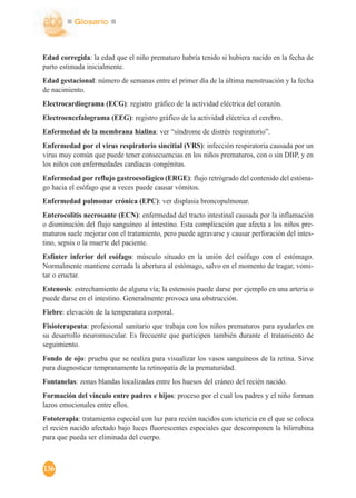 Glosario
136
Edad corregida: la edad que el niño prematuro habría tenido si hubiera nacido en la fecha de
parto estimada inicialmente.
Edad gestacional: número de semanas entre el primer día de la última menstruación y la fecha
de nacimiento.
Electrocardiograma (ECG): registro gráfico de la actividad eléctrica del corazón.
Electroencefalograma (EEG): registro gráfico de la actividad eléctrica el cerebro.
Enfermedad de la membrana hialina: ver “síndrome de distrés respiratorio”.
Enfermedad por el virus respiratorio sincitial (VRS): infección respiratoria causada por un
virus muy común que puede tener consecuencias en los niños prematuros, con o sin DBP, y en
los niños con enfermedades cardíacas congénitas.
Enfermedad por reflujo gastroesofágico (ERGE): flujo retrógrado del contenido del estóma-
go hacia el esófago que a veces puede causar vómitos.
Enfermedad pulmonar crónica (EPC): ver displasia broncopulmonar.
Enterocolitis necrosante (ECN): enfermedad del tracto intestinal causada por la inflamación
o disminución del flujo sanguíneo al intestino. Esta complicación que afecta a los niños pre-
maturos suele mejorar con el tratamiento, pero puede agravarse y causar perforación del intes-
tino, sepsis o la muerte del paciente.
Esfínter inferior del esófago: músculo situado en la unión del esófago con el estómago.
Normalmente mantiene cerrada la abertura al estómago, salvo en el momento de tragar, vomi-
tar o eructar.
Estenosis: estrechamiento de alguna vía; la estenosis puede darse por ejemplo en una arteria o
puede darse en el intestino. Generalmente provoca una obstrucción.
Fiebre: elevación de la temperatura corporal.
Fisioterapeuta: profesional sanitario que trabaja con los niños prematuros para ayudarles en
su desarrollo neuromuscular. Es frecuente que participen también durante el tratamiento de
seguimiento.
Fondo de ojo: prueba que se realiza para visualizar los vasos sanguíneos de la retina. Sirve
para diagnosticar tempranamente la retinopatía de la prematuridad.
Fontanelas: zonas blandas localizadas entre los huesos del cráneo del recién nacido.
Formación del vínculo entre padres e hijos: proceso por el cual los padres y el niño forman
lazos emocionales entre ellos.
Fototerapia: tratamiento especial con luz para recién nacidos con ictericia en el que se coloca
el recién nacido afectado bajo luces fluorescentes especiales que descomponen la bilirrubina
para que pueda ser eliminada del cuerpo.
 