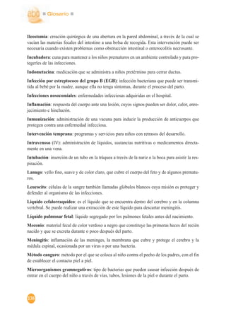Glosario
138
Ileostomía: creación quirúrgica de una abertura en la pared abdominal, a través de la cual se
vacían las materias fecales del intestino a una bolsa de recogida. Esta intervención puede ser
necesaria cuando existen problemas como obstrucción intestinal o enterocolitis necrosante.
Incubadora: cuna para mantener a los niños prematuros en un ambiente controlado y para pro-
tegerles de las infecciones.
Indometacina: medicación que se administra a niños pretérmino para cerrar ductus.
Infección por estreptococo del grupo B (EGB): infección bacteriana que puede ser transmi-
tida al bebé por la madre, aunque ella no tenga síntomas, durante el proceso del parto.
Infecciones nosocomiales: enfermedades infecciosas adquiridas en el hospital.
Inflamación: respuesta del cuerpo ante una lesión, cuyos signos pueden ser dolor, calor, enro-
jecimiento e hinchazón.
Inmunización: administración de una vacuna para inducir la producción de anticuerpos que
protegen contra una enfermedad infecciosa.
Intervención temprana: programas y servicios para niños con retrasos del desarrollo.
Intravenoso (IV): administración de líquidos, sustancias nutritivas o medicamentos directa-
mente en una vena.
Intubación: inserción de un tubo en la tráquea a través de la nariz o la boca para asistir la res-
piración.
Lanugo: vello fino, suave y de color claro, que cubre el cuerpo del feto y de algunos prematu-
ros.
Leucocito: células de la sangre también llamadas glóbulos blancos cuya misión es proteger y
defender al organismo de las infecciones.
Líquido cefalorraquídeo: es el líquido que se encuentra dentro del cerebro y en la columna
vertebral. Se puede realizar una extracción de este líquido para descartar meningitis.
Líquido pulmonar fetal: líquido segregado por los pulmones fetales antes del nacimiento.
Meconio: material fecal de color verdoso a negro que constituye las primeras heces del recién
nacido y que se excreta durante o poco después del parto.
Meningitis: inflamación de las meninges, la membrana que cubre y protege el cerebro y la
médula espinal, ocasionada por un virus o por una bacteria.
Método canguro: método por el que se coloca al niño contra el pecho de los padres, con el fin
de establecer el contacto piel a piel.
Microorganismos gramnegativos: tipo de bacterias que pueden causar infección después de
entrar en el cuerpo del niño a través de vías, tubos, lesiones de la piel o durante el parto.
 