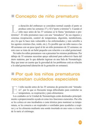 Introducción
L
a duración del embarazo se considera normal cuando el parto se
produce entre las semanas 37 y 42 (“parto a término”). Cuando el
niño nace antes de las 37 semanas se le llama “prematuro o pre-
término”. El niño prematuro nace con una “inmadurez” de sus órganos y
sistemas (respiración, control de temperatura, digestión, metabolismo,
etc.) lo que le hace más vulnerable a las enfermedades y más sensible a
los agentes externos (luz, ruido, etc.). Es posible que un niño nazca a las
40 semanas con un peso igual al de un niño prematuro de 32 semanas; en
este caso se trata de un bebé pequeño con relación a su edad gestacional.
No todos los niños prematuros van a presentar los mismos problemas. Por
debajo de 35 semanas necesitan apoyo adicional para sobrevivir fuera del
útero materno, por lo que deberán ingresar en una Sala de Neonatología.
Hay que tener en cuenta que la gravedad de los problemas está en relación
a la edad gestacional (duración de la gestación en semanas).
Por qué los niños prematuros
necesitan cuidados especiales
E
l niño nacido antes de las 35 semanas de gestación está “inmadu-
ro”, por lo que es frecuente tenga dificultades para controlar su
temperatura, su respiración y para alimentarse.
Los cuidados en la Unidad de Neonatología están destinados principal-
mente a proporcionarles ayuda en estas tres funciones esenciales. Por ello
se les coloca en una incubadora o cuna térmica para mantener su tempe-
ratura, se les conecta a un respirador o ventilador para ayudarles a respi-
rar y se les alimenta mediante una sonda insertada en una vena o a través
de la nariz al estómago.
Concepto de niño prematuro
13
 