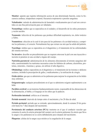 Glosario
139
Monitor: aparato que registra información acerca de una determinada función, como la fre-
cuencia cardiaca, temperatura corporal, frecuencia respiratoria o presión sanguínea.
Nebulizador: método de administración de humedad o medicamentos por el cual son conver-
tidos en una fina pulverización para ser inhalados.
Neonatólogo: médico que se especializa en el cuidado y el desarrollo de los niños prematuros
y recién nacidos.
Neumonía: infección de los pulmones que produce dificultad respiratoria, tos, dolor torácico
y fiebre.
Neumotórax: afección en la cual el aire pasa de los pulmones a la cavidad torácica y compri-
me los pulmones y el corazón. Normalmente hay que extraer ese aire que ha salido del pulmón.
Neurólogo: médico que se especializa en el diagnóstico y el tratamiento de las enfermedades
del sistema nervioso.
No invasivo: describe un procedimiento que no requiere atravesar la piel con una inyección o
incisión ni penetrar en una cavidad u órgano del cuerpo.
Nutrición parenteral: administración de los alimentos directamente al torrente sanguíneo del
niño, suministrándole los nutrientes necesarios como los hidratos de carbono, electrólitos, pro-
teínas, minerales, vitaminas y grasas, sin utilizar el tubo digestivo.
Oftalmólogo: médico especialista en el diagnóstico y el tratamiento de las lesiones o defectos
oculares, incluida la prescripción de gafas y medicamentos y la realización de cirugía.
Oxido nítrico: gas que se administra en los pulmones para mejorar la oxigenación en los bebés
muy enfermos.
Oxígenoterapia: cualquier procedimiento en el que se administra oxígeno suplementario a un
bebé.
Parálisis cerebral: es un trastorno fundamentalmente motor, responsable de las alteraciones de
la alimentación, el habla y el lenguaje en los niños que la padecen.
Perforación intestinal: orificio en el intestino.
Período neonatal: intervalo de tiempo entre el nacimiento y los 28 días de edad.
Período perinatal: período que se extiende, aproximadamente, desde la semana 28 de gesta-
ción hasta los 7 días después del nacimiento.
Persistencia del conducto arterioso (PCA): trastorno en el que el conducto vascular que
comunica la aorta (la arteria principal del cuerpo) con la arteria pulmonar (la arteria que lleva
la sangre a los pulmones) no se cierra debidamente poco después del nacimiento.
Plaquetas: células de la sangre cuya misión es la coagulación de la sangre.
 