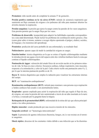 Glosario
140
Prematuro: niño nacido antes de completar la semana 37 de gestación .
Presión positiva continua en la vía aérea (CPAP): método de asistencia respiratoria que
suministra un flujo constante de oxígeno a los pulmones del niño para mantener abiertos los
alvéolos durante la respiración.
Presión sanguínea: la presión que ejerce la sangre contra las paredes de los vasos sanguíneos.
Esta presión permite que la sangre fluya por los vasos.
Problemas de desarrollo: incapacidad para adquirir las habilidades esperadas correspondien-
tes a una edad determinada. Puede incluir los problemas de coordinación motriz grosera y fina
(como girar sobre sí mismo, sentarse o recoger objetos oponiendo el pulgar y dedos), sociales,
de lenguaje y los trastornos del aprendizaje.
Pronóstico: predicción del curso probable de una enfermedad y su resultado final.
Pulsioxímetro: aparato capaz de medir la cantidad de oxígeno en sangre.
Punción lumbar: técnica diagnóstica en la que se extrae el líquido cefalorraquídeo mediante
la introducción de una aguja a través del espacio entre dos vértebras lumbares hasta la zona que
contiene el líquido cefalorraquídeo.
Puntuación de Apgar: valoración del estado físico de un recién nacido en los primeros minu-
tos de vida. Se basa en cinco criterios: frecuencia cardiaca, trabajo respiratorio, tono muscular,
respuesta a la estimulación y color de la piel. Cada criterio recibe una puntuación entre 0 y 2,
por lo que la máxima puntuación posible es de 10.
Rayos X: técnica diagnóstica que emplea la radiación para visualizar las estructuras internas
del cuerpo.
RCP: ver “reanimación cardiopulmonar”.
Reanimación cardiopulmonar (RCP): método para reanimar a una persona cuya respiración
y latidos cardiacos han cesado o son anormalmente lentos.
Respirador: aparato empleado para asistir la respiración del niño que regula el flujo de aire,
de oxígeno, así como la presión del aire suministrado a través de un tubo insertado en la nariz
o la boca y avanzado por la garganta hasta la tráquea.
Retinopatía de la prematuridad (RDP): enfermedad de la retina del ojo que afecta principal-
mente a los niños prematuros.
Rigidez muscular: estado producido por una excesiva tensión de los músculos.
Sangrado cerebral: ver “hemorragia intraventricular”.
Sepsis: la presencia de agentes infecciosos (bacterias, hongos, etc.) o sus toxinas en el torren-
te sanguíneo.
Shock séptico: descenso de las constantes vitales debido a una infección que se ha disemina-
 