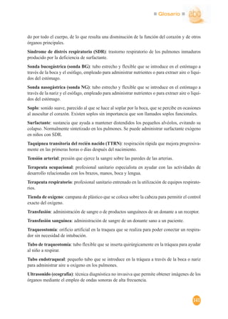 Glosario
141
do por todo el cuerpo, de lo que resulta una disminución de la función del corazón y de otros
órganos principales.
Síndrome de distrés respiratorio (SDR): trastorno respiratorio de los pulmones inmaduros
producido por la deficiencia de surfactante.
Sonda bucogástrica (sonda BG): tubo estrecho y flexible que se introduce en el estómago a
través de la boca y el esófago, empleado para administrar nutrientes o para extraer aire o líqui-
dos del estómago.
Sonda nasogástrica (sonda NG): tubo estrecho y flexible que se introduce en el estómago a
través de la nariz y el esófago, empleado para administrar nutrientes o para extraer aire o líqui-
dos del estómago.
Soplo: sonido suave, parecido al que se hace al soplar por la boca, que se percibe en ocasiones
al auscultar el corazón. Existen soplos sin importancia que son llamados soplos funcionales.
Surfactante: sustancia que ayuda a mantener distendidos los pequeños alvéolos, evitando su
colapso. Normalmente sintetizado en los pulmones. Se puede administrar surfactante exógeno
en niños con SDR.
Taquipnea transitoria del recién nacido (TTRN): respiración rápida que mejora progresiva-
mente en las primeras horas o días después del nacimiento.
Tensión arterial: presión que ejerce la sangre sobre las paredes de las arterias.
Terapeuta ocupacional: profesional sanitario especialista en ayudar con las actividades de
desarrollo relacionadas con los brazos, manos, boca y lengua.
Terapeuta respiratorio: profesional sanitario entrenado en la utilización de equipos respirato-
rios.
Tienda de oxígeno: campana de plástico que se coloca sobre la cabeza para permitir el control
exacto del oxígeno.
Transfusión: administración de sangre o de productos sanguíneos de un donante a un receptor.
Transfusión sanguínea: administración de sangre de un donante sano a un paciente.
Traqueostomía: orificio artificial en la traquea que se realiza para poder conectar un respira-
dor sin necesidad de intubación.
Tubo de traqueotomía: tubo flexible que se inserta quirúrgicamente en la tráquea para ayudar
al niño a respirar.
Tubo endotraqueal: pequeño tubo que se introduce en la tráquea a través de la boca o nariz
para administrar aire u oxígeno en los pulmones.
Ultrasonido (ecografía): técnica diagnóstica no invasiva que permite obtener imágenes de los
órganos mediante el empleo de ondas sonoras de alta frecuencia.
 