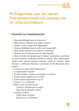 Preguntas frecuentes
145
Preguntas que se hacen
frecuentemente los padres de
un niño prematuro
Durante su hospitalización
¿Qué posibilidades tiene de sobrevivir?
¿Qué factores influyen en su supervivencia?
¿Cuáles son los riesgos más importantes?
¿Qué posibilidades tiene de sufrir una incapacidad?
¿Qué resulta normal en los primeros momentos?
¿Quienes son las personas que lo están tratando?
¿Qué son todos los aparatos que le rodean: incubadora, cuna térmi-
ca, pulsioxímetro, respirador, monitores, catéter, tubo endotraqueal,
cánula nasal, presión positiva continua, tienda de oxígeno, tubos
torácicos, ventilación mecánica, ventilación de alta frecuencia, foto-
terapia?
¿Cómo y por quién debo informarme?
¿Cuándo puedo visitarlo?
¿Cuándo pueden visitarlo sus hermanos y abuelos?
¿Cómo puedo colaborar en la UCIN?
¿Cómo puedo relacionarme con él?
¿Cómo se va a alimentar?
¿Qué es una vía intravenosa?
¿Cómo se alimenta por la sonda?
¿Qué tipo de alimento recibe?
Lactancia materna
¿Podré darle el pecho?
¿Quién me va a informar?
 