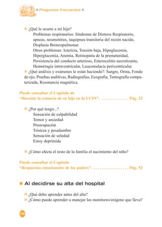Preguntas frecuentes
146
¿Qué le ocurre a mi hijo?
Problemas respiratorios: Síndrome de Distress Respiratorio,
apneas, neumotórax, taquipnea transitoria del recién nacido,
Displasia Broncopulmonar.
Otros problemas: Ictericia, Tensión baja, Hipoglucemia,
Hiperglucemia, Anemia, Retinopatía de la prematuridad,
Persistencia del conducto arterioso, Enterocolitis necrotizante,
Hemorragia intraventricular, Leucomalacia periventricular.
¿Qué análisis y exámenes le están haciendo?: Sangre, Orina, Fondo
de ojo, Pruebas auditivas, Radiografías, Ecografía, Tomografía compu-
terizada, Resonancia magnética.
Puede consultar el Capítulo de
“Durante la estancia de su hijo en la UCIN”. . . . . . . . . . . . . . Pág. 23
¿Por qué tengo...?
Sensación de culpabilidad
Temor y ansiedad
Preocupación
Tristeza y pesadumbre
Sensación de soledad
Estoy deprimida
¿Cómo afecta el resto de la familia el nacimiento del niño?
Puede consultar el Capítulo
“Respuestas emocionales de los padres”. . . . . . . . . . . . . . . . . . Pág. 52
Al decidirse su alta del hospital
¿Qué debo aprender antes del alta?
¿Cómo puedo aprender a manejar los monitores/oxígeno que lleva?
 