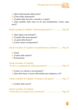 Preguntas frecuentes
147
¿Qué medicamentos debe tomar?
¿Cómo debo alimentarlo?
¿Cuándo debo llevarlo a consulta y a quién?
¿Qué medidas debo tener en mi casa (temperatura, visitas, ropa,
aseo)?
Puede consular el Capítulo “Lista de preparativos” . . . . . . . . . . .Pág. 65
¿Qué signos son normales?
¿Cuándo debo preocuparme?
¿A quién debo llamar?
¿Cómo tomar la temperatura?
Puede consultar el Capítulo “Cuando llamar al médico” . . . . .Pág. 76
Llanto
¿Cuánto debe dormir?
Estimulación
Puede consultar el Capítulo
“Como se comportan los niños prematuros” . . . . . . . . . . . . . .Pág. 79
¿Cómo va a afectar a sus hermanos?
¿Qué debo hacer si tienen dificultades para adaptarse a él?
Puede consultar el Capítulo “Consejos a los padres” . . . . . . .Pág. 73
¿Cuánto debe crecer?
Puede consultar el Capítulo
“Cómo llevar el registro del crecimiento” . . . . . . . . . . . . . . . .Pág. 94
 
