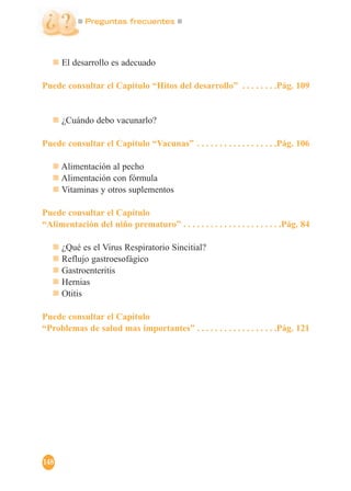Preguntas frecuentes
148
El desarrollo es adecuado
Puede consultar el Capítulo “Hitos del desarrollo” . . . . . . . .Pág. 109
¿Cuándo debo vacunarlo?
Puede consultar el Capítulo “Vacunas” . . . . . . . . . . . . . . . . . .Pág. 106
Alimentación al pecho
Alimentación con fórmula
Vitaminas y otros suplementos
Puede consultar el Capítulo
“Alimentación del niño prematuro” . . . . . . . . . . . . . . . . . . . . . .Pág. 84
¿Qué es el Virus Respiratorio Sincitial?
Reflujo gastroesofágico
Gastroenteritis
Hernias
Otitis
Puede consultar el Capítulo
“Problemas de salud mas importantes” . . . . . . . . . . . . . . . . . .Pág. 121
 