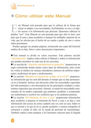Introducción
14
Cómo utilizar este Manual
E
ste Manual está pensado para que lo utilicen de la forma que
mejor se adapte a sus necesidades, facilitándoles su uso y el rápi-
do acceso a la información que precisan. Queremos subrayar la
palabra “uso”. Este Manual no está pensado para que sólo lo lean, sino
para que lo usen y para ayudarles a manejar los múltiples aspectos de su
vida, que les afectan por el hecho de ser madre o padre de uno o varios
niños prematuros.
Pueden agregar sus propias páginas, incluyendo una copia del historial
médico de su hijo, fotos u otros documentos importantes.
Este manual se divide en varias secciones. Esta primera sección
“Introducción” explica cómo utilizar el Manual e indica la información
que podrán encontrar en cada una de las secciones.
La sección de “Aspectos administrativos generales” proporciona un
lugar centralizado donde anotar varios tipos de información, tales como
las visitas al médico (se incluye calendario), números de teléfono impor-
tantes, mediciones de peso y medicamentos.
La sección “Durante la estancia de su hijo en la UCIN” proporcio-
na información que les será útil durante el tiempo que su hijo permanez-
ca en el hospital. Incluye una discusión sobre las necesidades especiales
del niño prematuro y una descripción de los principales cuidados y trata-
mientos especiales que necesitará. Además, se tratan las necesidades emo-
cionales de los padres esperando que podamos ayudarles a comprender
sus sentimientos y resolver los conflictos que se les pudieran plantear.
La sección “El momento de irse a casa” proporciona información
para ayudarles a preparar el momento de llevar a casa a su hijo y otra
información útil acerca de cómo cuidarlo una vez esté en casa. Saber lo
que es normal y lo que no lo es, puede ayudarles a sentirse tranquilos al
comenzar a cuidar al niño sin la ayuda de personal de neonatología.
También explica cómo preparar a los hermanos mayores para la llegada
 