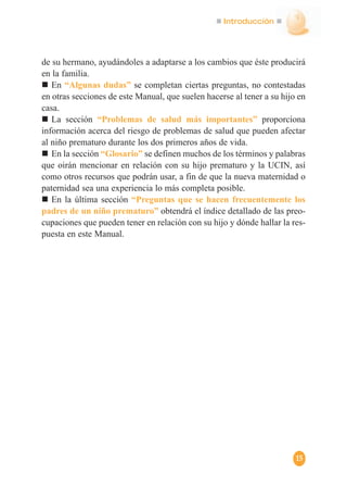 Introducción
15
de su hermano, ayudándoles a adaptarse a los cambios que éste producirá
en la familia.
En “Algunas dudas” se completan ciertas preguntas, no contestadas
en otras secciones de este Manual, que suelen hacerse al tener a su hijo en
casa.
La sección “Problemas de salud más importantes” proporciona
información acerca del riesgo de problemas de salud que pueden afectar
al niño prematuro durante los dos primeros años de vida.
En la sección “Glosario” se definen muchos de los términos y palabras
que oirán mencionar en relación con su hijo prematuro y la UCIN, así
como otros recursos que podrán usar, a fin de que la nueva maternidad o
paternidad sea una experiencia lo más completa posible.
En la última sección “Preguntas que se hacen frecuentemente los
padres de un niño prematuro” obtendrá el índice detallado de las preo-
cupaciones que pueden tener en relación con su hijo y dónde hallar la res-
puesta en este Manual.
 