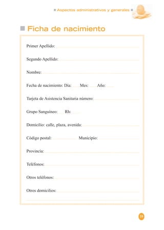 Aspectos administrativos y generales
19
Ficha de nacimiento
Primer Apellido:
Segundo Apellido:
Nombre:
Fecha de nacimiento: Día: Mes: Año:
Tarjeta de Asistencia Sanitaria número:
Grupo Sanguíneo: Rh:
Domicilio: calle, plaza, avenida:
Código postal: Municipio:
Provincia:
Teléfonos:
Otros teléfonos:
Otros domicilios:
 