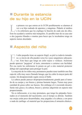 La estancia en la UCIN
23
L
a primera vez que entren en la UCIN posiblemente se alarmen al
ver a su hijo rodeado de aparatos y máquinas. Pídanle al médico
o la enfermera que les explique la función de cada uno de ellos.
Esto les ayudará a sentirse más tranquilos. Es posible traer de su casa uno
o dos juguetes blandos o mantas para hacer que la incubadora tenga un
aspecto menos desolador.
Durante la estancia
de su hijo en la UCIN
E
l niño pequeño tiene un aspecto frágil, su piel es todavía inmadu-
ra y a través de ella pueden verse los vasos sanguíneos subyacen-
tes. Esto hace que tenga un color rojizo o violáceo. Asimismo
puede aparecer “pegajosa” al tacto, amoratarse o cortarse con facilidad.
Por esa razón las enfermeras le ponen un gel u otro material protector
debajo del esparadrapo para proteger la piel.
La mayoría de los niños muy prematuros pueden tener también una fina
capa de vello muy suave llamado lanugo, que les cubre la mayor parte del
cuerpo. Irá desapareciendo según crezca el bebé.
La cabeza puede parecer desproporcionadamente grande para el tama-
ño de su cuerpo y sus brazos y piernas bastante largos. Tienen muy poca
cantidad de grasa sobre sus huesos. Sin embargo al ir creciendo desarro-
llarán más grasa y la cabeza, brazos y piernas adquirirán un aspecto más
proporcionado.
No es infrecuente, si es muy prematuro, que tenga los párpados fusio-
nados en el momento del nacimiento; con el tiempo se abrirán. También
sus orejas están poco desarrolladas, muy pegadas a la cabeza y con poco
o nada de cartílago -el material que les proporciona el armazón elástico-.
Aspecto del niño
 
