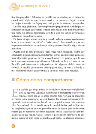 La estancia en la UCIN
24
Si están plegadas o dobladas, es posible que se mantengan en esta posi-
ción durante algún tiempo, lo cual no debe preocuparles. Según crezcan
las orejas, formarán cartílago y esto hará que se enderecen al ser tocadas.
Un niño muy prematuro tiene un pene muy pequeño y es posible que los
testículos no hayan descendido todavía a las bolsas. Una niña muy prema-
tura tiene un clítoris prominente debido a que los labios circundantes
todavía no están desarrollados.
Es frecuente que se mueva poco y cuando lo haga sea con movimientos
bruscos a modo de “sacudidas” o “sobresaltos”. Esto sucede porque sus
respuestas todavía no están desarrolladas y su coordinación sigue siendo
inmadura.
Puesto que el niño prematuro tiene poco tono muscular, tendrá que
observarlo atentamente para descubrir los signos que muestran cómo sus
músculos están ganando fuerza y coordinación. Es posible que le vea
haciendo movimientos espontáneos o doblando un brazo o una pierna.
También podrá observar un reflejo de succión al poner el dedo cerca de
su boca. A medida que duerme, come y gana peso, su tono y color de la
piel irán pareciéndose cada vez más a la de los niños más mayores.
E
s posible que tenga miedo de acariciarlo, al parecerle frágil debi-
do a su pequeño tamaño. Sin embargo es importante establecer un
vínculo físico con él lo antes posible. Una vez que se encuentre
preparada para acariciarlo, deberá lavarse las manos cuidadosamente,
siguiendo las indicaciones de la enfermera, y quizá ponerse bata y masca-
rilla. Dependiendo de las condiciones de salud del niño, podrá alimentar-
lo, limpiarlo y ayudar en otros procedimientos de rutina, pero teniendo en
cuenta que en ocasiones puede ser necesario limitar la cantidad de estimu-
lación física que recibe. Con el tiempo el personal de enfermería le ani-
mará a sujetar al niño sobre las rodillas o el pecho. En algunos hospitales
Cómo debo comportarme
 