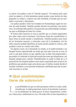 La estancia en la UCIN
25
se anima a los padres a usar el “método canguro”. El contacto piel a piel
entre los padres y el niño prematuro puede ayudar a que incluso los más
pequeños se relajen y respiren con más facilidad, al tiempo que les esti-
mula a succionar y alimentarse.
Los padres pueden visitar las Unidades de Neonatología según las nor-
mas de cada hospital. También pueden hacerlo los parientes más próxi-
mos; sin embargo debe pedirse a las personas con enfermedades contagio-
sas que se abstengan de hacer las visitas.
Si tienen niños mayores en casa es posible que se sientan angustiados
por saber cómo está su hermano. Una buena forma de reconfortarlos es
hacer fotos al recién nacido y enseñárselas. También pueden sacar fotos
de los hermanos mayores y colocarlas cerca de la incubadora. Así los
niños mayores podrán identificar al recién nacido cuando lo visiten y ello
ayudará a crear un vínculo entre ellos.
En algunos casos, al ir mejorando su estado, se le podrá trasladar a un
hospital menos especializado, de modo que esté más cerca de su casa, lo
cual es una gran noticia ya que significa que su hijo está progresando y
que podrá ver reducido el estrés provocado por tener que desplazarse a un
hospital alejado para visitarlo. Probablemente le asalte la duda de si el
personal de este hospital pudiera estar menos capacitado para resolver los
problemas que puedan surgir, pero piense que el médico cuando decide el
traslado considera a este personal totalmente cualificado para dar la aten-
ción necesaria a su hijo.
L
as posibilidades de que un niño prematuro sobreviva están condi-
cionadas por: la edad gestacional, el peso al nacimiento, la presen-
cia de problemas de salud graves al nacer (respiratorios, cardia-
cos, infecciosos, malformativos, etc.). De todos ellos el más importante es
Qué posibilidades
tiene de sobrevivir
 