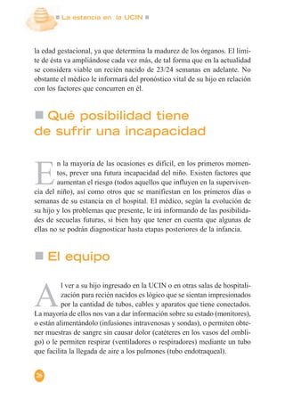 La estancia en la UCIN
26
la edad gestacional, ya que determina la madurez de los órganos. El lími-
te de ésta va ampliándose cada vez más, de tal forma que en la actualidad
se considera viable un recién nacido de 23/24 semanas en adelante. No
obstante el médico le informará del pronóstico vital de su hijo en relación
con los factores que concurren en él.
E
n la mayoría de las ocasiones es difícil, en los primeros momen-
tos, prever una futura incapacidad del niño. Existen factores que
aumentan el riesgo (todos aquellos que influyen en la superviven-
cia del niño), así como otros que se manifiestan en los primeros días o
semanas de su estancia en el hospital. El médico, según la evolución de
su hijo y los problemas que presente, le irá informando de las posibilida-
des de secuelas futuras, si bien hay que tener en cuenta que algunas de
ellas no se podrán diagnosticar hasta etapas posteriores de la infancia.
Qué posibilidad tiene
de sufrir una incapacidad
A
l ver a su hijo ingresado en la UCIN o en otras salas de hospitali-
zación para recién nacidos es lógico que se sientan impresionados
por la cantidad de tubos, cables y aparatos que tiene conectados.
La mayoría de ellos nos van a dar información sobre su estado (monitores),
o están alimentándolo (infusiones intravenosas y sondas), o permiten obte-
ner muestras de sangre sin causar dolor (catéteres en los vasos del ombli-
go) o le permiten respirar (ventiladores o respiradores) mediante un tubo
que facilita la llegada de aire a los pulmones (tubo endotraqueal).
El equipo
 