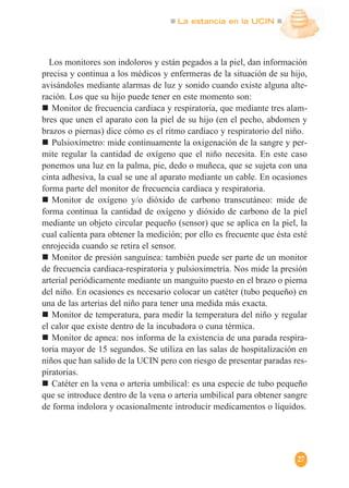 La estancia en la UCIN
27
Los monitores son indoloros y están pegados a la piel, dan información
precisa y continua a los médicos y enfermeras de la situación de su hijo,
avisándoles mediante alarmas de luz y sonido cuando existe alguna alte-
ración. Los que su hijo puede tener en este momento son:
Monitor de frecuencia cardiaca y respiratoria, que mediante tres alam-
bres que unen el aparato con la piel de su hijo (en el pecho, abdomen y
brazos o piernas) dice cómo es el ritmo cardiaco y respiratorio del niño.
Pulsioxímetro: mide continuamente la oxigenación de la sangre y per-
mite regular la cantidad de oxígeno que el niño necesita. En este caso
ponemos una luz en la palma, pie, dedo o muñeca, que se sujeta con una
cinta adhesiva, la cual se une al aparato mediante un cable. En ocasiones
forma parte del monitor de frecuencia cardiaca y respiratoria.
Monitor de oxígeno y/o dióxido de carbono transcutáneo: mide de
forma continua la cantidad de oxígeno y dióxido de carbono de la piel
mediante un objeto circular pequeño (sensor) que se aplica en la piel, la
cual calienta para obtener la medición; por ello es frecuente que ésta esté
enrojecida cuando se retira el sensor.
Monitor de presión sanguínea: también puede ser parte de un monitor
de frecuencia cardiaca-respiratoria y pulsioximetría. Nos mide la presión
arterial periódicamente mediante un manguito puesto en el brazo o pierna
del niño. En ocasiones es necesario colocar un catéter (tubo pequeño) en
una de las arterias del niño para tener una medida más exacta.
Monitor de temperatura, para medir la temperatura del niño y regular
el calor que existe dentro de la incubadora o cuna térmica.
Monitor de apnea: nos informa de la existencia de una parada respira-
toria mayor de 15 segundos. Se utiliza en las salas de hospitalización en
niños que han salido de la UCIN pero con riesgo de presentar paradas res-
piratorias.
Catéter en la vena o arteria umbilical: es una especie de tubo pequeño
que se introduce dentro de la vena o arteria umbilical para obtener sangre
de forma indolora y ocasionalmente introducir medicamentos o líquidos.
 