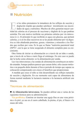 La estancia en la UCIN
28
E
n los niños prematuros la inmadurez de los reflejos de succión y
deglución impide que puedan satisfacer inicialmente sus necesi-
dades de agua y nutrientes. Muchos de ellos gastarían mayor can-
tidad de calorías en el proceso de succionar y deglutir de la que podrían
asimilar. Por este motivo recibirán sus primeras calorías por vía intrave-
nosa (i.v.). Al principio lo que recibirán es agua con glucosa, que portará
calorías, y si en los días sucesivos no se les puede alimentar por vía diges-
tiva se irán añadiendo proteínas, grasas, vitaminas y minerales a los flui-
dos que reciben por vena. Es lo que se llama “nutrición parenteral total
(NPT)”, con la que se tiene asegurado el alimento completo para su cre-
cimiento.
Otra forma de iniciar su alimentación es a través de un tubo o sonda,
que a través de su boca o nariz llega al estómago. En este caso se puede
dar la leche como alimento: es la alimentación por sonda.
Las vías intravenosas y las sondas de alimentación constituyen un méto-
do estandar. Aunque pudiera parecer que causan dolor, sólo causan moles-
tias o un pequeño dolor durante el breve periodo de tiempo que supone su
colocación compensando con creces el beneficio que proporcionan.
A medida que crece el niño se irán desarrollando sus reflejos naturales
de succión y deglución. En ese momento será capaz de alimentarse de
forma normal mediante la lactancia materna o la lactancia artificial con
biberón.
Técnicas de alimentación
A) Alimentación intravenosa. Se pueden utilizar una o varias de las
siguientes técnicas para su administración:
Vía periférica. Consiste en insertar una aguja fina en una vena próxi-
ma a la piel, ya sea en el cuero cabelludo, la pierna, el pie, el brazo o la
mano del niño.
Nutrición
 