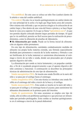 La estancia en la UCIN
29
Vía umbilical. En este caso se coloca un tubo fino (catéter) dentro de
la arteria o vena del cordón umbilical.
Vía central. En esta vía se inserta quirúrgicamente un catéter dentro de
un vaso principal de la axila o la ingle que llega hasta cerca del corazón.
Otro sistema más utilizado y que no precisa cirugía es la colocación de un
catéter largo y fino dentro de una vena del brazo o pierna y se hace llegar
hasta la vena cava superior. Es lo que se llama “epicutáneo-cava”, lo que
nos permite dejarlo colocado durante largos periodos de tiempo. Al igual
que la vía umbilical, permite un fácil acceso para la realización de proce-
dimientos, como la obtención de pruebas de laboratorio.
B) Alimentación por sonda. Puede ser la forma inicial de alimenta-
ción en algunos niños prematuros.
En este tipo de alimentación, cantidades cuidadosamente medidas de
alimento (su propia leche materna extraída, una fórmula especialmente
diseñada para prematuros o mezcla de la leche materna y fórmula o con
un fortificante de la leche materna) se suministran directamente al estó-
mago a través de un tubo o sonda, donde son procesados por el propio
aparato digestivo del niño.
La alimentación por sonda se inicia lentamente y en pequeñas cantida-
des, a fin de ir ayudando progresivamente a que el aparato digestivo del
niño comience a funcionar. A continuación se describen las principales
técnicas de administración de este tipo de alimentación.
Sonda nasogástrica (NG). Se inserta una sonda flexible en la nariz del
niño y se pasa por el esófago hasta el estómago.
Sonda orogástrica (OG). Con esta técnica se introduce una sonda fle-
xible en el estómago del niño a través de la boca y el esófago.
Sonda nasoyeyunal (NY). Esta sonda se inserta en la nariz del niño y
se pasa por el esófago y el estómago hasta el yeyuno, para suministrar los
alimentos directamente en la primera parte del intestino.
Sonda de gastrostomía. En raras ocasiones se emplea este tipo de
sonda, sólo en niños con problemas quirúrgicos o que precisan ser alimen-
tados por periodos prolongados. Estas sondas se insertan quirúrgicamen-
te en el estómago a través de la pared abdominal.
 