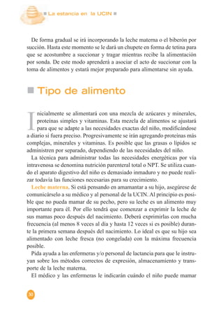 La estancia en la UCIN
30
De forma gradual se irá incorporando la leche materna o el biberón por
succión. Hasta este momento se le dará un chupete en forma de tetina para
que se acostumbre a succionar y tragar mientras recibe la alimentación
por sonda. De este modo aprenderá a asociar el acto de succionar con la
toma de alimentos y estará mejor preparado para alimentarse sin ayuda.
I
nicialmente se alimentará con una mezcla de azúcares y minerales,
proteínas simples y vitaminas. Esta mezcla de alimentos se ajustará
para que se adapte a las necesidades exactas del niño, modificándose
a diario si fuera preciso. Progresivamente se irán agregando proteínas más
complejas, minerales y vitaminas. Es posible que las grasas o lípidos se
administren por separado, dependiendo de las necesidades del niño.
La técnica para administrar todas las necesidades energéticas por vía
intravenosa se denomina nutrición parenteral total o NPT. Se utiliza cuan-
do el aparato digestivo del niño es demasiado inmaduro y no puede reali-
zar todavía las funciones necesarias para su crecimiento.
Leche materna. Si está pensando en amamantar a su hijo, asegúrese de
comunicárselo a su médico y al personal de la UCIN. Al principio es posi-
ble que no pueda mamar de su pecho, pero su leche es un alimento muy
importante para él. Por ello tendrá que comenzar a exprimir la leche de
sus mamas poco después del nacimiento. Deberá exprimirlas con mucha
frecuencia (al menos 8 veces al día y hasta 12 veces si es posible) duran-
te la primera semana después del nacimiento. Lo ideal es que su hijo sea
alimentado con leche fresca (no congelada) con la máxima frecuencia
posible.
Pida ayuda a las enfermeras y/o personal de lactancia para que le instru-
yan sobre los métodos correctos de expresión, almacenamiento y trans-
porte de la leche materna.
El médico y las enfermeras le indicarán cuándo el niño puede mamar
Tipo de alimento
 