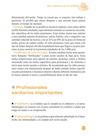 La estancia en la UCIN
31
directamente del pecho. Tenga en cuenta que se requiere más trabajo y
paciencia. Es posible que mame despacio y que necesite hacer pausas
durante el tiempo de mamada.
Fórmula. Cuando no es posible la lactancia materna, estos niños deben
recibir fórmulas diseñadas especialmente teniendo en cuenta las necesida-
des específicas de los niños prematuros. Estas leches tienen mas calorías
y una cantidad superior de proteínas, calcio, fósforo, zinc y magnesio, una
cantidad reducida de lactosa y de un 20 a un 50% de la grasa en forma de
ácidos grasos de cadena media. El niño prematuro tiene que tomar este
tipo de leches después del alta hospitalaria hasta que llegue a un peso pró-
ximo al peso normal al nacimiento (alrededor de los 3.000 gm).
Fortificantes de leche de madre. Existen también leches para prema-
turos llamadas “fortificadas” o para recién nacidos de bajo peso. Estas
leches proporcionan unos aportes de calorías, proteínas, calcio y fósforo
intermedio entre las leches específicas para prematuros y las fórmulas e
inicio para recién nacidos a término. Se recomienda que los niños prema-
turos tomen esta alimentación después de haber tomado leches específi-
cas para prematuros o lactancia materna Además deberían mantenerse por
lo menos durante 6 meses y preferiblemente hasta el año de vida.
El Obstetra: es el médico que le atendió en el embarazo y el parto.
Manténgase en contacto con él para consultarle los cambios o dudas que
tenga en cuanto a su recuperación.
El Neonatólogo: es un pediatra especialmente adiestrado en el desa-
rrollo, las enfermedades y el cuidado del recién nacido.
Profesionales
sanitarios importantes
 