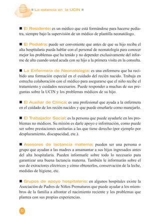 La estancia en la UCIN
32
El Residente: es un médico que está formándose para hacerse pedia-
tra, siempre bajo la supervisión de un médico de plantilla neonatólogo.
El Pediatra: puede ser conveniente que antes de que su hijo reciba el
alta hospitalaria pueda hablar con el personal de neonatología para conocer
mejor los problemas que ha tenido y no depender exclusivamente del infor-
me de alta cuando usted acuda con su hijo a la primera visita en la consulta.
La Enfermera de Neonatología: es una enfermera que ha reci-
bido una formación especial en el cuidado del recién nacido. Trabaja en
estrecha colaboración con el médico para asegurarse que el niño recibe el
tratamiento y cuidados necesarios. Puede responder a muchas de sus pre-
guntas sobre la UCIN y los problemas médicos de su hijo.
El Auxiliar de Clínica: es una profesional que ayuda a la enfermera
en el cuidado de los recién nacidos y que puede enseñarle como manejarlo.
El Trabajador Social: es la persona que puede ayudarle en los pro-
blemas no médicos. Su misión es darle apoyo e información, como puede
ser sobre prestaciones sanitarias a las que tiene derecho (por ejemplo por
desplazamiento, discapacidad, etc.).
Asesores de lactancia materna: pueden ser una persona o
grupo que ayudan a las madres a amamantar a sus hijos ingresados antes
del alta hospitalaria. Pueden informarle sobre todo lo necesario para
garantizar una buena lactancia materna. También le informarán sobre el
uso de extractores eléctricos y cómo obtenerlos, conservación de la leche,
medidas de higiene, etc.
Grupos de apoyo hospitalario: en algunos hospitales existe la
Asociación de Padres de Niños Prematuros que puede ayudar a los miem-
bros de la familia a afrontar el nacimiento reciente y los problemas que
plantea con sus propias experiencias.
 