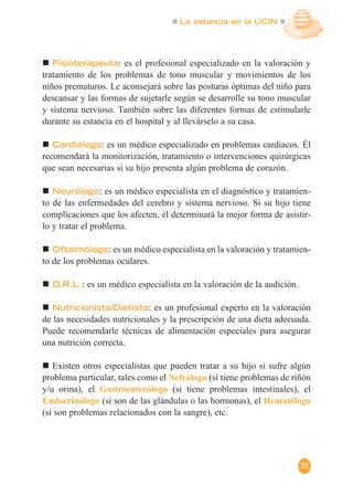 La estancia en la UCIN
33
Fisioterapeuta: es el profesional especializado en la valoración y
tratamiento de los problemas de tono muscular y movimientos de los
niños prematuros. Le aconsejará sobre las posturas óptimas del niño para
descansar y las formas de sujetarle según se desarrolle su tono muscular
y sistema nervioso. También sobre las diferentes formas de estimularle
durante su estancia en el hospital y al llevárselo a su casa.
Cardiólogo: es un médico especializado en problemas cardiacos. Él
recomendará la monitorización, tratamiento o intervenciones quirúrgicas
que sean necesarias si su hijo presenta algún problema de corazón.
Neurólogo: es un médico especialista en el diagnóstico y tratamien-
to de las enfermedades del cerebro y sistema nervioso. Si su hijo tiene
complicaciones que los afecten, él determinará la mejor forma de asistir-
lo y tratar el problema.
Oftalmólogo: es un médico especialista en la valoración y tratamien-
to de los problemas oculares.
O.R.L.: es un médico especialista en la valoración de la audición.
Nutricionista/Dietista: es un profesional experto en la valoración
de las necesidades nutricionales y la prescripción de una dieta adecuada.
Puede recomendarle técnicas de alimentación especiales para asegurar
una nutrición correcta.
Existen otros especialistas que pueden tratar a su hijo si sufre algún
problema particular, tales como el Nefrólogo (sí tiene problemas de riñón
y/u orina), el Gastroenterólogo (si tiene problemas intestinales), el
Endocrinólogo (si son de las glándulas o las hormonas), el Hematólogo
(si son problemas relacionados con la sangre), etc.
 