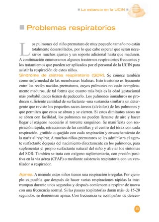 La estancia en la UCIN
35
Problemas respiratorios
L
os pulmones del niño prematuro de muy pequeño tamaño no están
totalmente desarrollados, por lo que cabe esperar que serán nece-
sarios muchos ajustes y un soporte adicional hasta que maduren.
A continuación enumeramos algunos trastornos respiratorios frecuentes y
los tratamientos que pueden ser aplicados por el personal de la UCIN para
asistir la respiración de estos niños.
Síndrome de distrés respiratorio (SDR). Se conoce también
como enfermedad de las membranas hialinas. Este trastorno es frecuente
entre los recién nacidos prematuros, cuyos pulmones no están completa-
mente maduros, de tal forma que cuanto más baja es la edad gestacional
más probabilidades tienen de padecerlo. Los pulmones inmaduros no pro-
ducen suficiente cantidad de surfactante -una sustancia similar a un deter-
gente que reviste los pequeños sacos áereos (alvéolos) de los pulmones y
que permiten que estos se abran y se cierren. Si estos diminutos sacos no
se abren con facilidad, los pulmones no pueden llenarse de aire y hacer
llegar el oxígeno necesario al torrente sanguíneo. Se manifiesta con res-
piración rápida, retracciones de las costillas y el centro del tórax con cada
respiración, gruñido o quejido con cada respiración y ensanchamiento de
la nariz al respirar. A muchos niños prematuros se les administra el agen-
te surfactante después del nacimiento directamente en los pulmones, para
suplementar el propio surfactante natural del niño y aliviar los síntomas
del SDR. También se trata con oxígeno suplementario, con presión posi-
tiva en la vía aérea (CPAP) o mediante asistencia respiratoria con un ven-
tilador o respirador.
Apnea. A menudo estos niños tienen una respiración irregular. Por ejem-
plo es posible que después de hacer varias respiraciones rápidas la inte-
rrumpan durante unos segundos y después comiencen a respirar de nuevo
con una frecuencia normal. Si las pausas respiratorias duran más de 15-20
segundos, se denominan apnea. Con frecuencia se acompañan de descen-
 