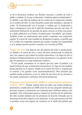 La estancia en la UCIN
36
so de la frecuencia cardiaca con flacidez muscular y cambio de color a
pálido o azulado. Es lo que se denomina “síndrome apneico-bradicárdico”.
Es debido a una falta de madurez de los centros de la respiración situados
en el cerebro del niño. Es más frecuente cuanto más inmaduro y durante el
sueño. Va disminuyendo con el tiempo, a medida que va madurando y
llega a desaparecer cerca de la edad del nacimiento previsto del niño. El
tratamiento habitual de un episodio de apnea consiste en frotar suavemen-
te o darle golpecitos en el brazo o la pierna para “recordarle” que respire.
También existe un medicamento que ayuda a mantener una respiración
regular. Si a pesar de estas medidas no desaparece la apnea, es posible que
se le ventile con respirador (aparato que ayuda a respirar con regularidad)
o se le aplique presión positiva continua a la vía aérea (CPAP).
Fugas de aire. Una fuga de aire del pulmón del niño se puede produ-
cir debido a la rotura de uno o varios alvéolos, permitiendo la salida de
aire a los espacios que rodean los tejidos pulmonares. Las fugas de aire se
producen fundamentalmente en los niños prematuros o en aquellos en los
que los pulmones no están totalmente maduros.
El aire puede acumularse en el espacio que hay entre el pulmón y la
pared torácica (lo que se denomina neumotórax). La fuga de aire también
puede penetrar en el espacio situado en el centro del tórax y ocupado por
el corazón y los grandes vasos (neumomediastino). Otro trastorno que
también puede producirse es por la salida de aire fuera de los alvéolos a
los tejidos pulmonares (enfisema intersticial pulmonar).
Displasia broncopulmonar (DBP) o enfermedad pulmonar
crónica (EPC). Pueden sufrirla tanto los niños que tienen problemas
pulmonares complicados con SDR como los de muy pequeño tamaño que
precisan oxígeno y tratamiento con respirador (por síndrome apneico, por
ejemplo). Esta enfermedad aparece cuando los alvéolos de los pulmones
del niño resultan dañados por los productos de desecho formados por la
descomposición del oxígeno en los pulmones. Como consecuencia de ello
se produce como una especie de cicatrices en el tejido del pulmón que
 